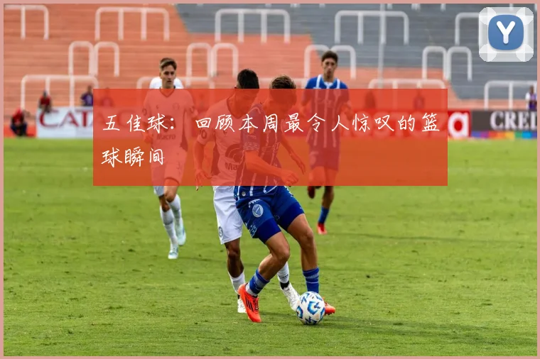 五佳球：回顾本周最令人惊叹的篮球瞬间