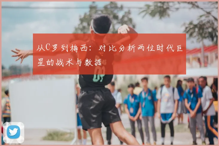 从C罗到梅西：对比分析两位时代巨星的战术与数据