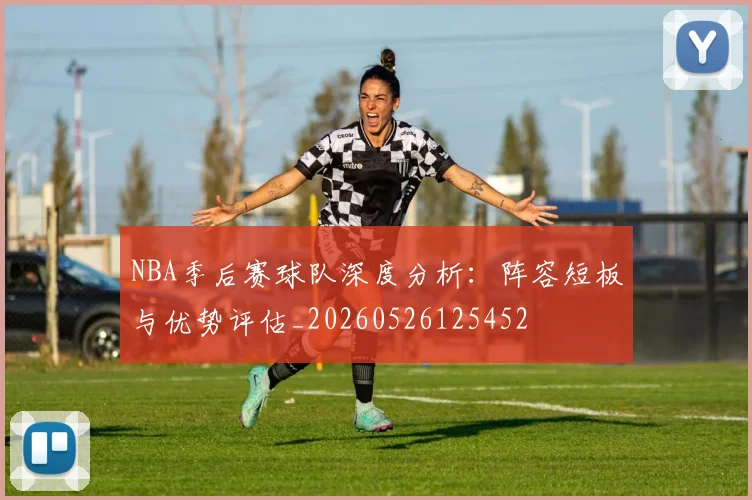 NBA季后赛球队深度分析:阵容短板与优势评估_20260526125452