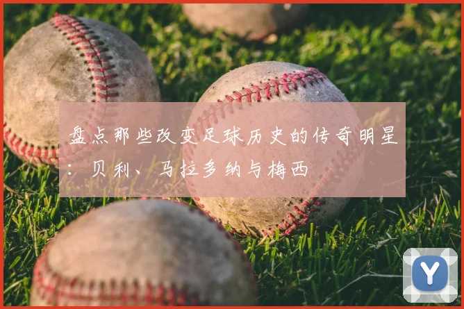 盘点那些改变足球历史的传奇明星:贝利、马拉多纳与梅西