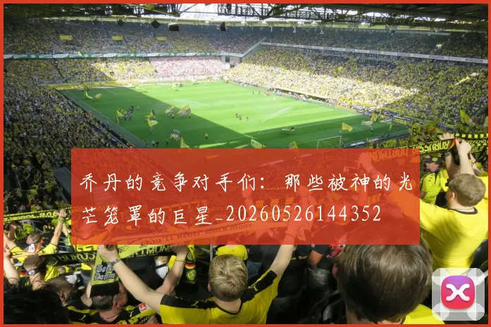 乔丹的竞争对手们：那些被神的光芒笼罩的巨星_20260526144352