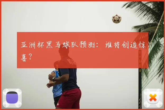 亚洲杯黑马球队预测：谁将创造惊喜？