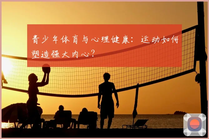 青少年体育与心理健康:运动如何塑造强大内心?