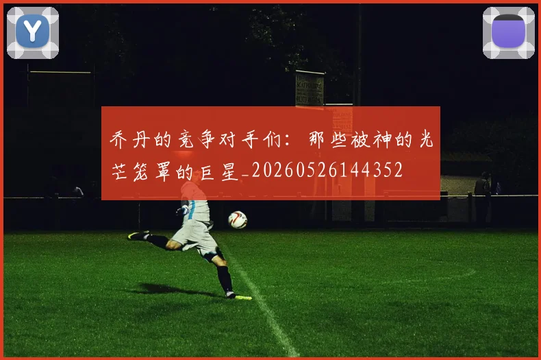 乔丹的竞争对手们:那些被神的光芒笼罩的巨星_20260526144352