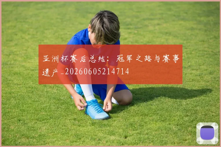 亚洲杯赛后总结：冠军之路与赛事遗产_20260605214714