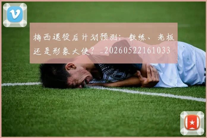 梅西退役后计划预测：教练、老板还是形象大使？_20260522161033