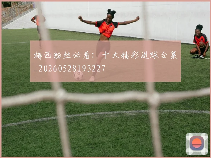 梅西粉丝必看：十大精彩进球合集_20260528193227