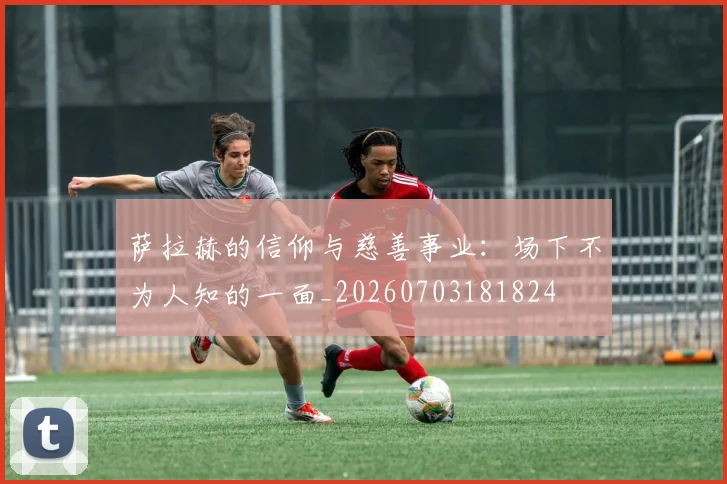 萨拉赫的信仰与慈善事业：场下不为人知的一面_20260703181824