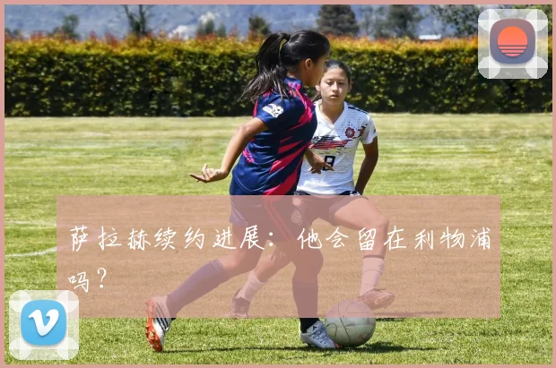 萨拉赫续约进展:他会留在利物浦吗?