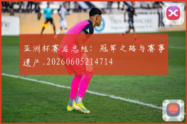 亚洲杯赛后总结:冠军之路与赛事遗产_20260605214714