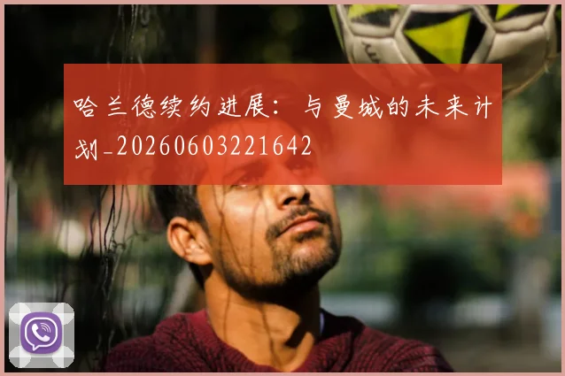 哈兰德续约进展：与曼城的未来计划_20260603221642