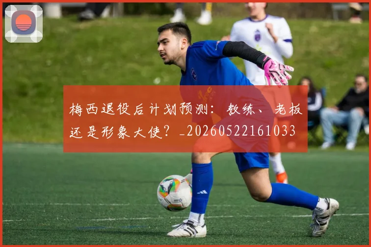 梅西退役后计划预测:教练、老板还是形象大使?_20260522161033