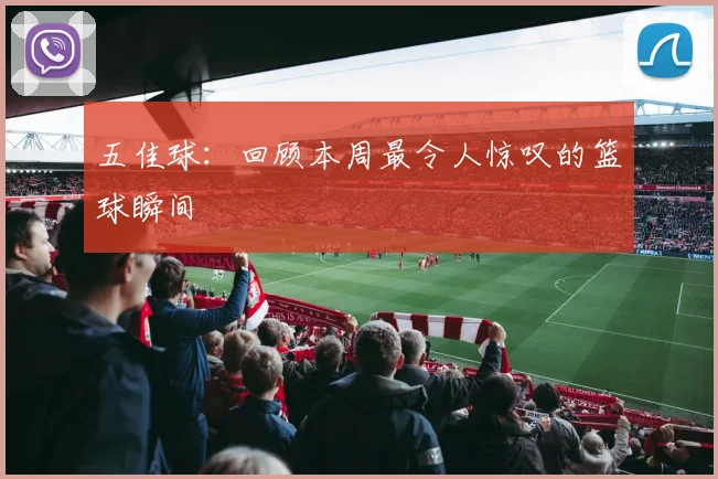 五佳球：回顾本周最令人惊叹的篮球瞬间
